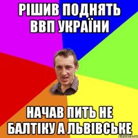 Рішив поднять ВВП України Начав пить не балтіку а львівське