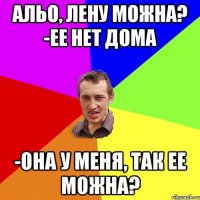 альо, лену можна? -ее нет дома -она у меня, так ее можна?