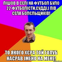 Пішов в селі на футбол було 22 футболісти,судді,і пів села болєльщиків! То якого хєра той голуб насрав імено на мене!