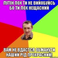 путін лох ти не вийобуйсь бо ти лох нещасний вам не вдастся обманути наший рід прекрасний!