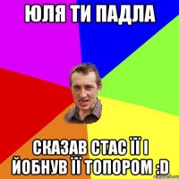 ЮЛЯ ти падла сказав Стас її і йобнув її топором :D