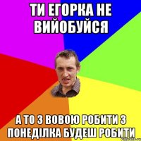 ти егорка не вийобуйся а то з вовою робити з понеділка будеш робити