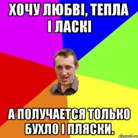 Хочу любві, тепла і ласкі а получается только бухло і пляски.