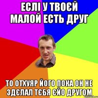 Еслі у твоєй малой есть друг то отхуяр його пока он не здєлал тєбя єйо другом