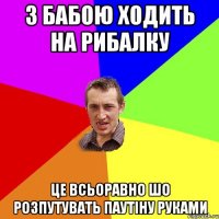 З бабою ходить на рибалку Це всьоравно шо розпутувать паутіну руками