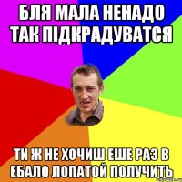 Бля мала ненадо так пiдкрадуватся Ти ж не хочиш еше раз в ебало лопатой получить