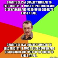 Gratitude is a quality similar to electricity: it must be produced and discharged and used up in order to exist at all. Gratitude is a quality similar to electricity: it must be produced and discharged and used up in order to exist at all.