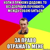 Коли я прихожу додому, то всі дзеркала почінають мєжду собою биться за право отражать мене