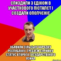 Спиздили з Едіком в участкового пісталєт і создали ополчєніє Обявили сільську народку республіку і требуєм суржику статус второго государствіного язика