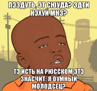 Пэздуть, эт сюуда? Эдти нэхуй мнэ? Тэ исть на рюсском этэ знасчит: Я оумный мóлодсец?