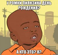 У Ромки Пиянзина день рождения? А кто это? Я?