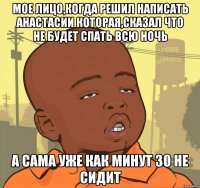 мое лицо,когда решил написать Анастасии которая,сказал что не будет спать всю ночь а сама уже как минут 30 не сидит