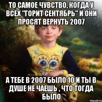 ТО САМОЕ ЧУВСТВО, КОГДА У ВСЕХ "ГОРИТ СЕНТЯБРЬ" И ОНИ ПРОСЯТ ВЕРНУТЬ 2007 А ТЕБЕ В 2007 БЫЛО 10 И ТЫ В ДУШЕ НЕ ЧАЕШЬ , ЧТО ТОГДА БЫЛО