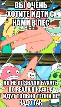 Вы очень хотите идти с нами в лес Но не позвали бухать по реалу в кафе а идут только тёлки.Не надо так