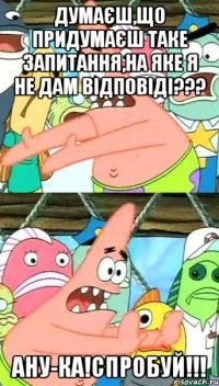 Думаєш,що придумаєш таке запитання,на яке я не дам відповіді??? Ану-ка!СПРОБУЙ!!!