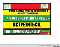 Привет, ты такая уродина, ничтожество и просто тупая курица. А что ты от меня хочешь? Встретиться. На каком кладбище?