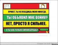 Привет, ты не победишь меня никогда. Ты объявил мне войну? Нет, просто я сильнее. А ты баб только силой берешь?