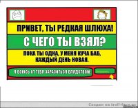 Привет, ты редкая шлюха! С чего ты взял? Пока ты одна, у меня куча баб, каждый день новая. Я боюсь от тебя заразиться блядством.