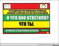 Я сегодня достал волшебное зеркальце. заглянул и спросил, кто на свете всех милее. И что оно ответило? Что ты. Я? Может у тебя кривое зеркало?