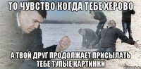 То чувство когда тебе херово А твой друг продолжает присылать тебе тупые картинки