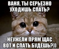 Ваня, ты серьезно уходишь спать? неужели прям щас вот и спать будешь?))