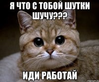 Я что с тобой шутки шучу??? ИДИ РАБОТАЙ