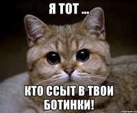 Я тот ... Кто ссыт в твои ботинки!