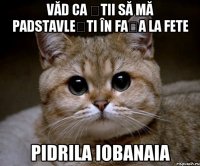 Văd ca știi să mă padstavlești în fața la fete PIDRILA IOBANAIA