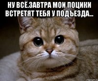 ну всё.завтра мои поцики встретят тебя у подъезда... 