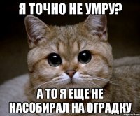 я точно не умру? а то я еще не насобирал на оградку