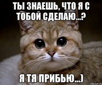 ты знаешь, что я с тобой сделаю…? я тя прибью…)