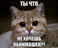 ты что не хочешь обнимашек?!