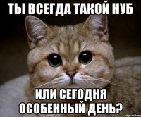 Ты всегда такой нуб Или сегодня особенный день?