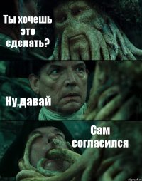 Ты хочешь это сделать? Ну,давай Сам согласился