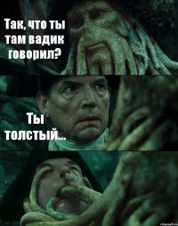 Так, что ты там вадик говорил? Ты толстый... 