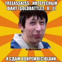 Freeasskiss - Интересный факт (Goldbattle2_r_2) Я сдам вовремя(с)Blank
