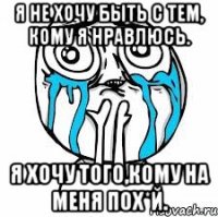 я не хочу быть с тем, кому я нравлюсь. я хочу того,кому на меня пох*й.
