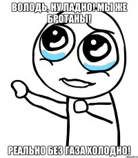 Володь, ну ладно! Мы же бротаны! Реально без газа холодно!