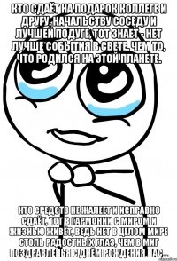 Кто сдаёт на подарок коллеге и другу, Начальству соседу и лучшей подуге, Тот знает - нет лучше события в свете, Чем то, что родился на этой планете. Кто средств не жалеет и исправно сдаёт, Тот в гармонии с миром и жизнью живёт, Ведь нет в целом мире столь радостных глаз, Чем в миг поздравленья с днём рождения нас...