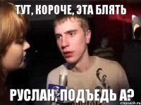 Тут, короче, эта блять Руслан, подъедь а?