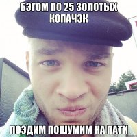 бэгом по 25 золотых копачэк поэдим пошумим на пати