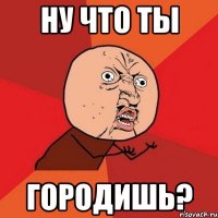 ну что ты городишь?