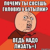 почему ты сосешь головку у бутылки? ведь надо лизать=)