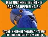 Мы должны выйти в разное время из вк Чтобы никто не подумал что мы тут сплетничали до 2ух ночи