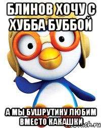 Блинов хочу с Хубба Буббой А мы Бушрутину любим вместо Какашки