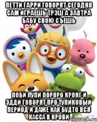 Петти Гарри говорят сегодня сам играешь Трэш А Завтра бабу свою съешь Поби Лупи Пороро Кронг и Эдди говорят про Тупиковый период и даже как будто вся Касса в крови