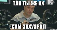 Так ты же их сам захуярил