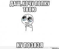 Даш, хочу попку твою Ну позязя