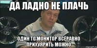 Да ладно не плачь один то монитор всёравно прихуярить можно