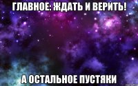 Главное: ждать и верить! а остальное пустяки